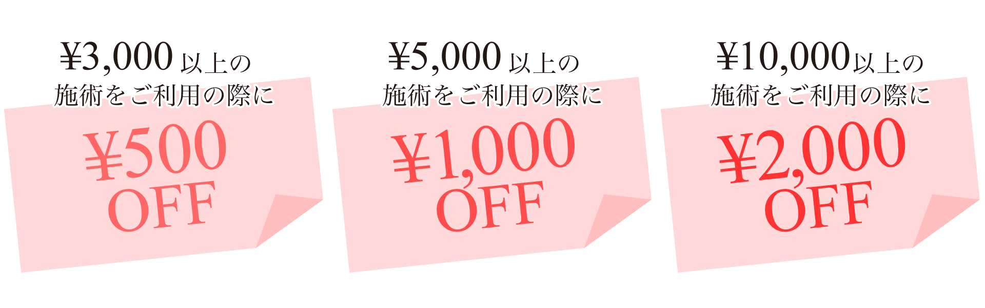 ¥3,000以上の施術をご利用の際に¥500 OFF、税込¥5,000以上の施術をご利用の際に¥1,000 OFF、税込¥10,000以上の施術をご利用の際に¥2,000 OFF